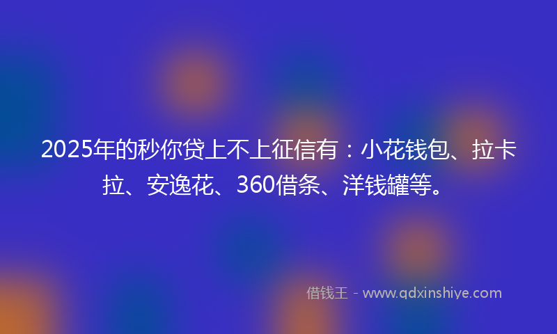 2025年的秒你贷上不上征信有：小花钱包、拉卡拉、安逸花、360借条、洋钱罐等。