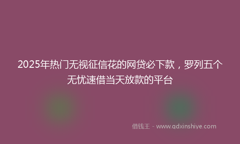 2025年热门无视征信花的网贷必下款，罗列五个无忧速借当天放款的平台