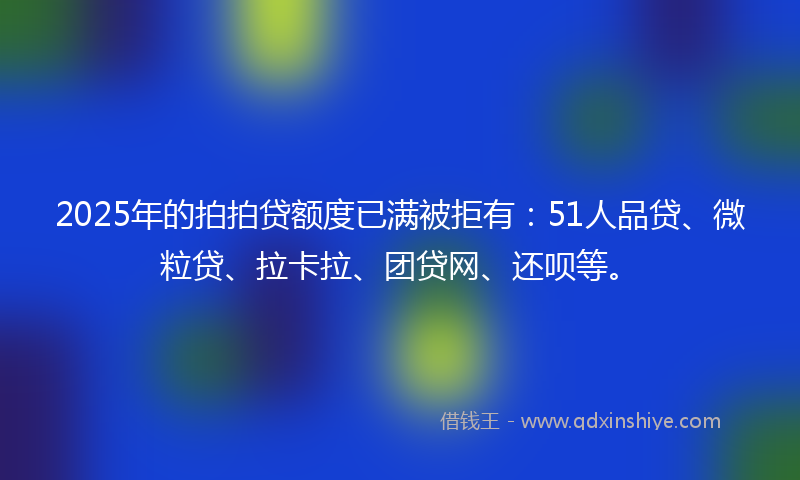 2025年的拍拍贷额度已满被拒有：51人品贷、微粒贷、拉卡拉、团贷网、还呗等。