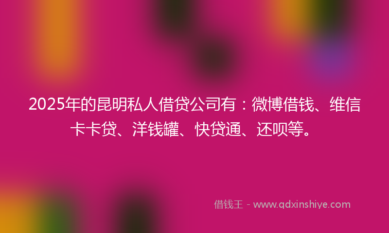 2025年的昆明私人借贷公司有：微博借钱、维信卡卡贷、洋钱罐、快贷通、还呗等。