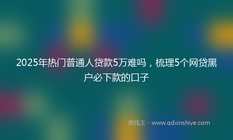2025年热门普通人贷款5万难吗，梳理5个网贷黑户必下款的口子