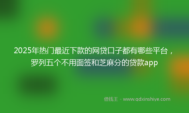 2025年热门最近下款的网贷口子都有哪些平台，罗列五个不用面签和芝麻分的贷款app