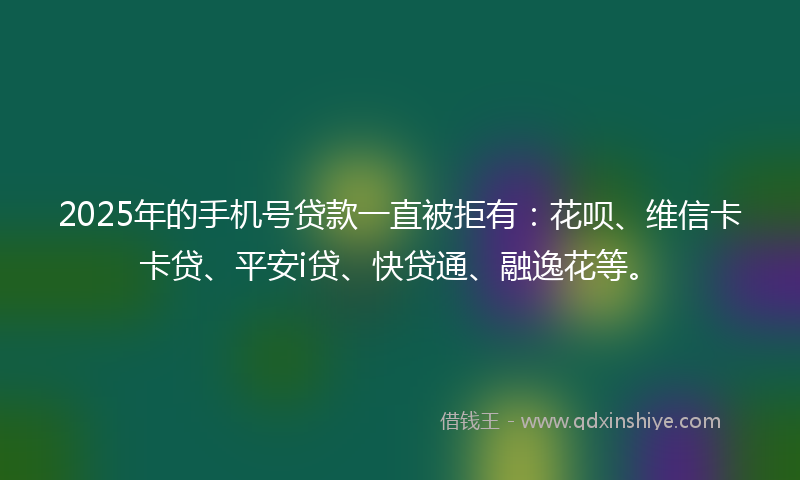 2025年的手机号贷款一直被拒有：花呗、维信卡卡贷、平安i贷、快贷通、融逸花等。
