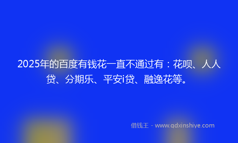 2025年的百度有钱花一直不通过有：花呗、人人贷、分期乐、平安i贷、融逸花等。