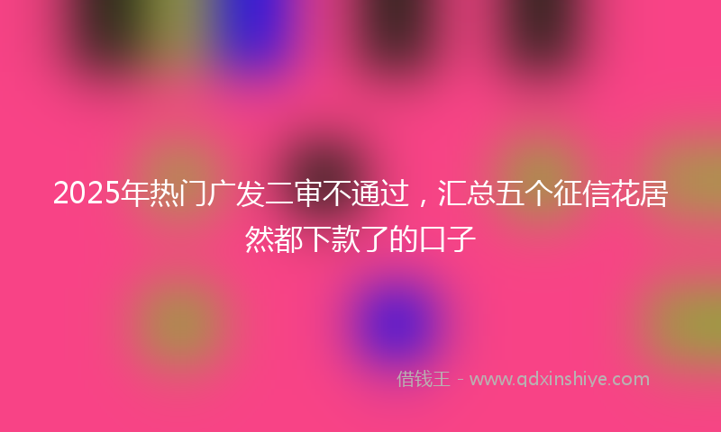 2025年热门广发二审不通过，汇总五个征信花居然都下款了的口子