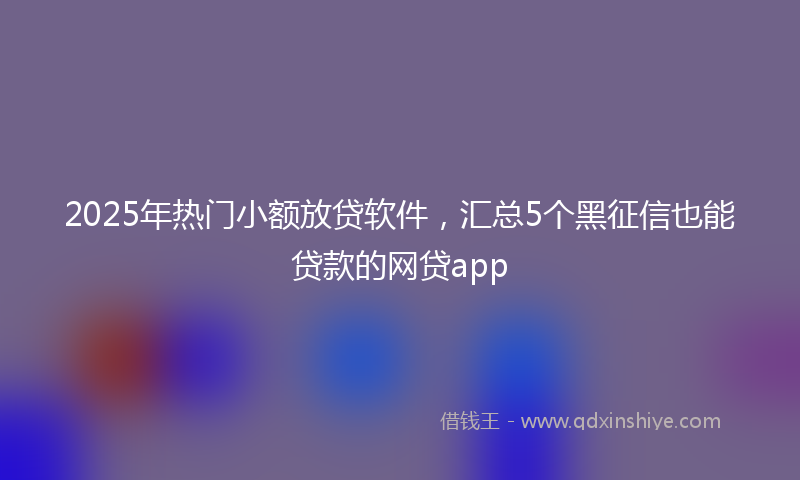 2025年热门小额放贷软件，汇总5个黑征信也能贷款的网贷app