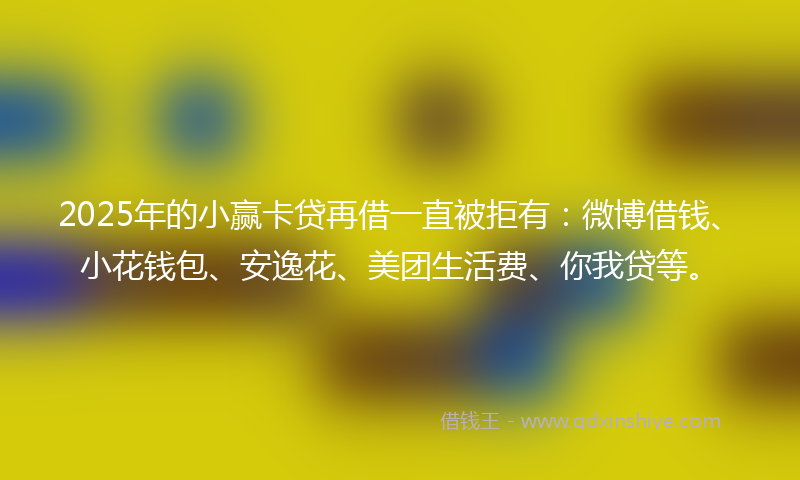 2025年的小赢卡贷再借一直被拒有：微博借钱、小花钱包、安逸花、美团生活费、你我贷等。