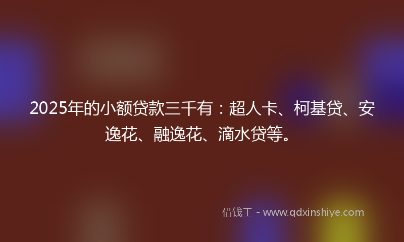 2025年的小额贷款三千有：超人卡、柯基贷、安逸花、融逸花、滴水贷等。