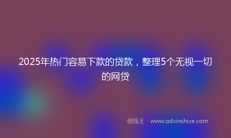 2025年热门容易下款的贷款，整理5个无视一切的网贷