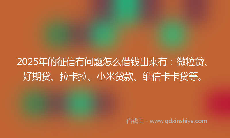 2025年的征信有问题怎么借钱出来有：微粒贷、好期贷、拉卡拉、小米贷款、维信卡卡贷等。