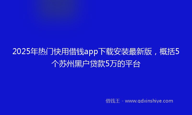 2025年热门快用借钱app下载安装最新版，概括5个苏州黑户贷款5万的平台