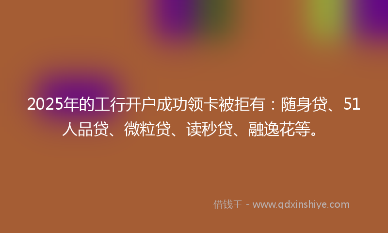 2025年的工行开户成功领卡被拒有：随身贷、51人品贷、微粒贷、读秒贷、融逸花等。