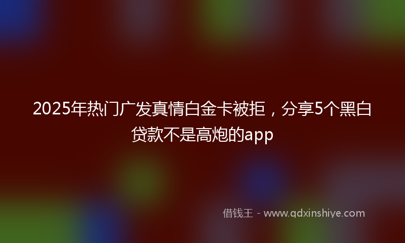 2025年热门广发真情白金卡被拒，分享5个黑白贷款不是高炮的app