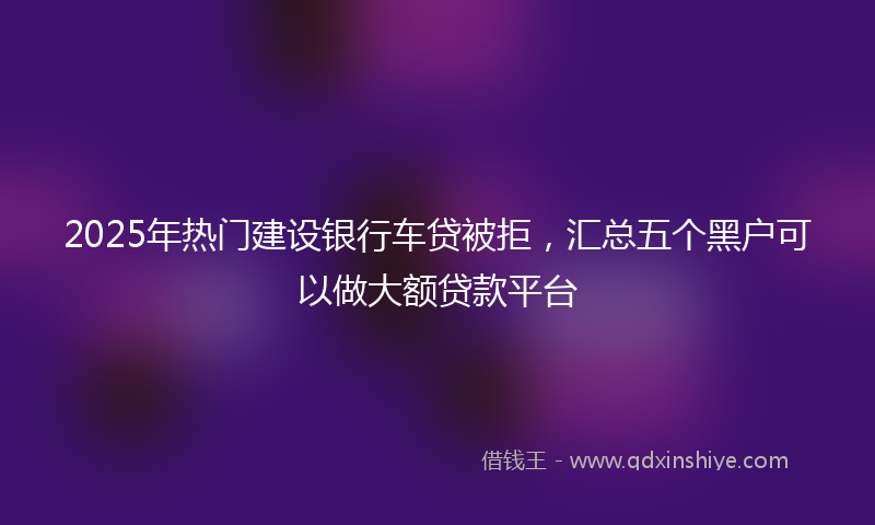 2025年热门建设银行车贷被拒，汇总五个黑户可以做大额贷款平台