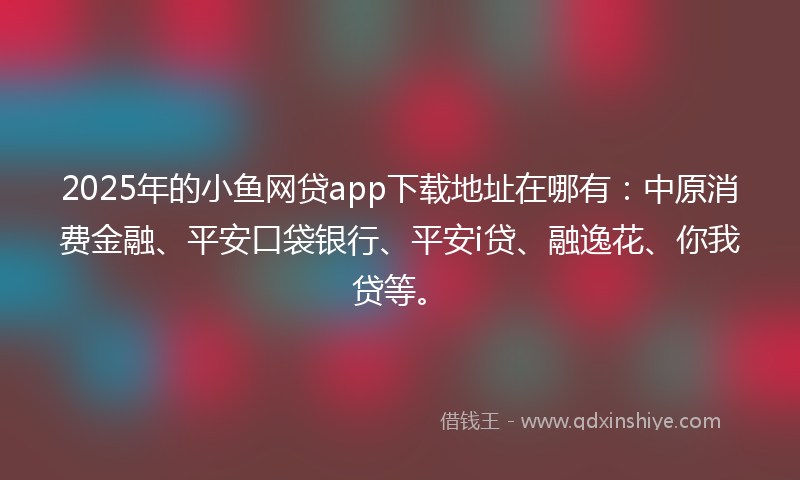 2025年的小鱼网贷app下载地址在哪有：中原消费金融、平安口袋银行、平安i贷、融逸花、你我贷等。