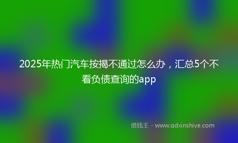 2025年热门汽车按揭不通过怎么办，汇总5个不看负债查询的app
