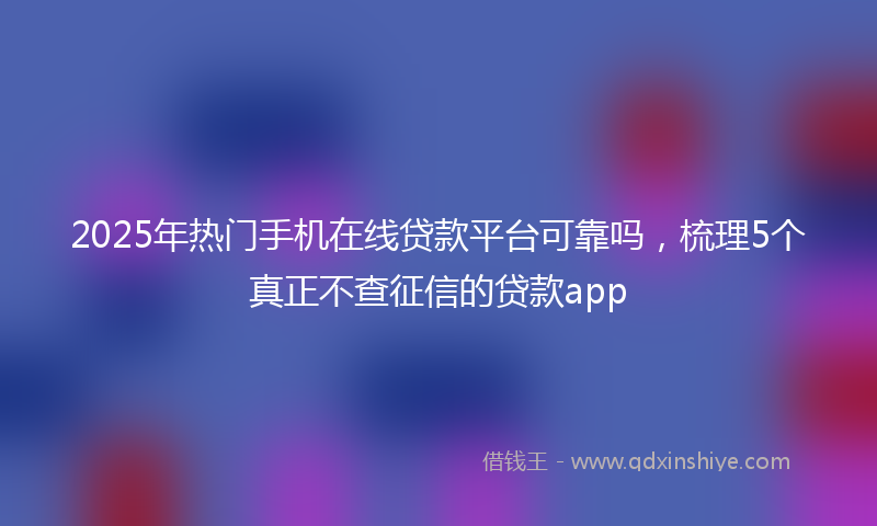2025年热门手机在线贷款平台可靠吗，梳理5个真正不查征信的贷款app