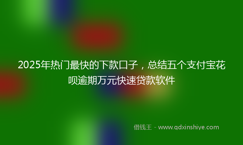 2025年热门最快的下款口子，总结五个支付宝花呗逾期万元快速贷款软件