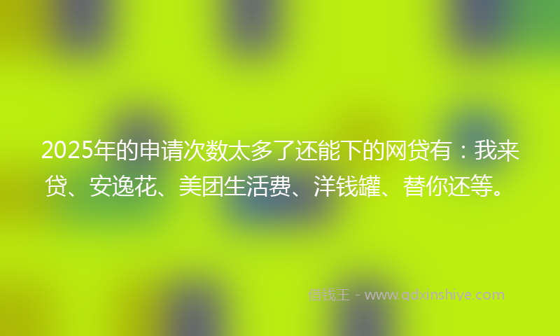 2025年的申请次数太多了还能下的网贷有：我来贷、安逸花、美团生活费、洋钱罐、替你还等。