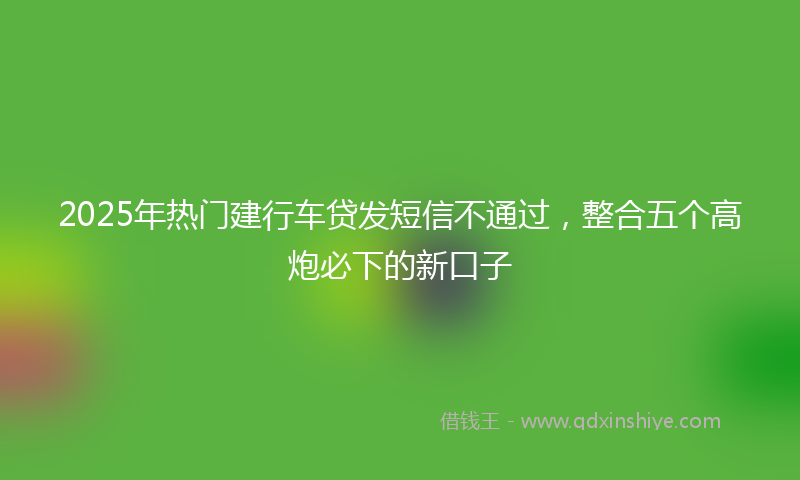 2025年热门建行车贷发短信不通过，整合五个高炮必下的新口子
