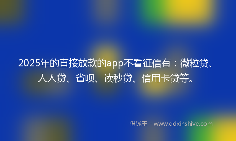 2025年的直接放款的app不看征信有：微粒贷、人人贷、省呗、读秒贷、信用卡贷等。