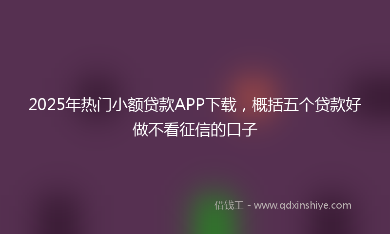 2025年热门小额贷款APP下载，概括五个贷款好做不看征信的口子