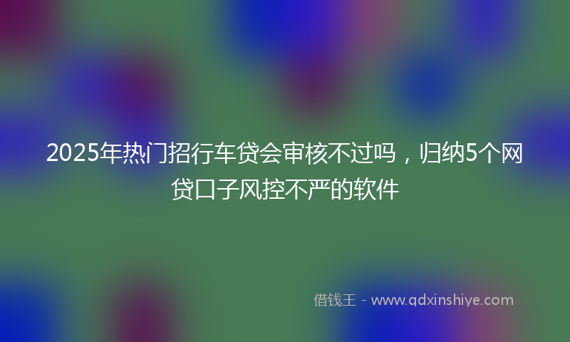 2025年热门招行车贷会审核不过吗，归纳5个网贷口子风控不严的软件