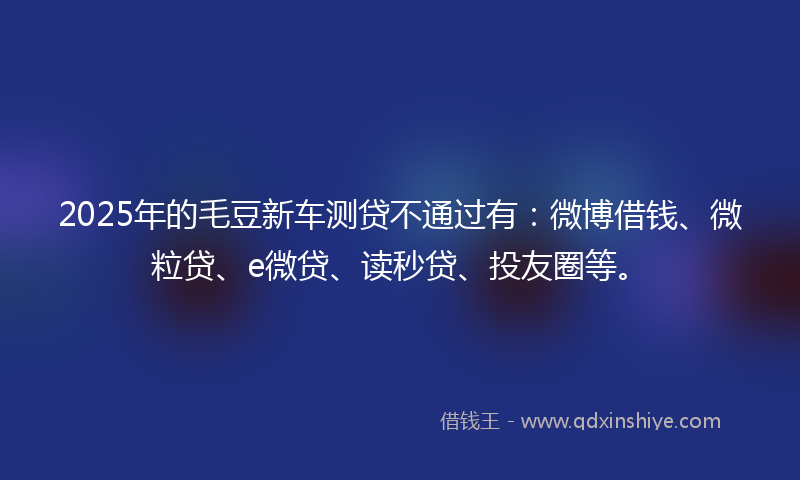 2025年的毛豆新车测贷不通过有：微博借钱、微粒贷、e微贷、读秒贷、投友圈等。
