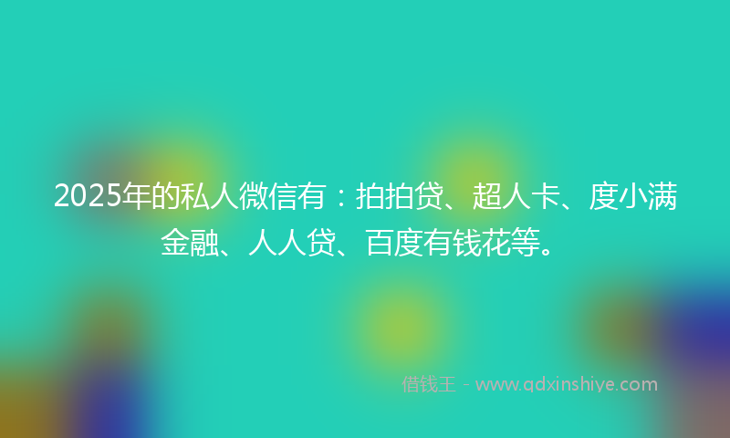 2025年的私人微信有：拍拍贷、超人卡、度小满金融、人人贷、百度有钱花等。