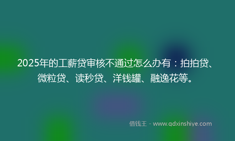 2025年的工薪贷审核不通过怎么办有：拍拍贷、微粒贷、读秒贷、洋钱罐、融逸花等。