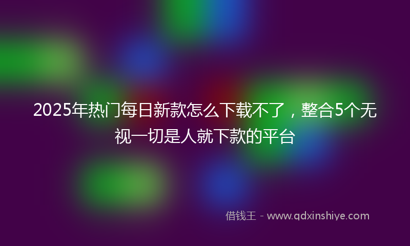 2025年热门每日新款怎么下载不了，整合5个无视一切是人就下款的平台