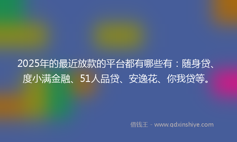2025年的最近放款的平台都有哪些有：随身贷、度小满金融、51人品贷、安逸花、你我贷等。