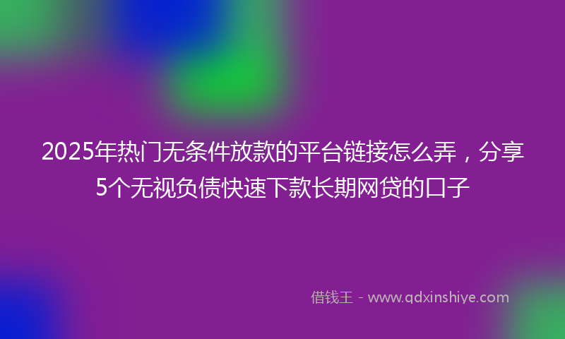 2025年热门无条件放款的平台链接怎么弄，分享5个无视负债快速下款长期网贷的口子