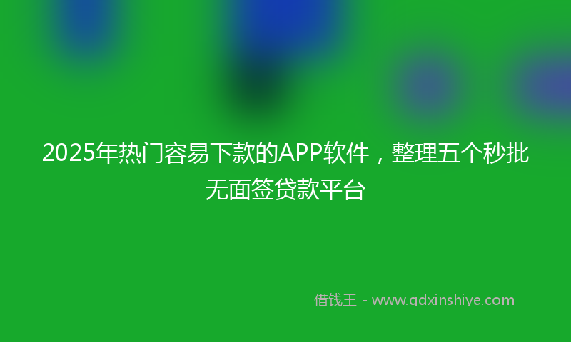 2025年热门容易下款的APP软件，整理五个秒批无面签贷款平台