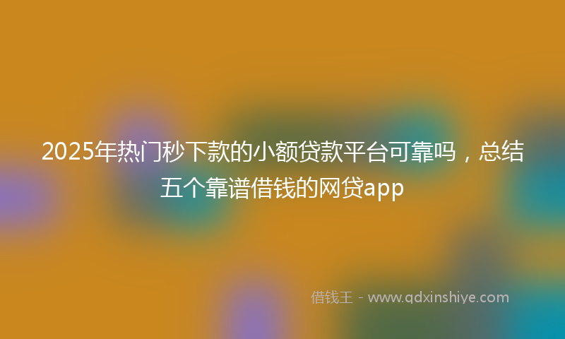 2025年热门秒下款的小额贷款平台可靠吗，总结五个靠谱借钱的网贷app