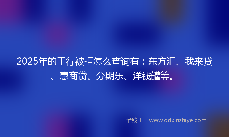 2025年的工行被拒怎么查询有：东方汇、我来贷、惠商贷、分期乐、洋钱罐等。