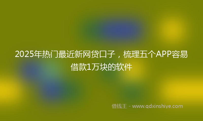 2025年热门最近新网贷口子，梳理五个APP容易借款1万块的软件
