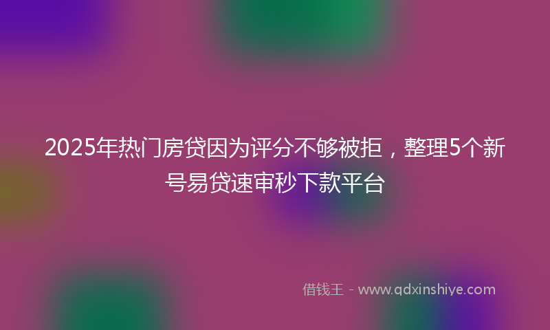 2025年热门房贷因为评分不够被拒，整理5个新号易贷速审秒下款平台