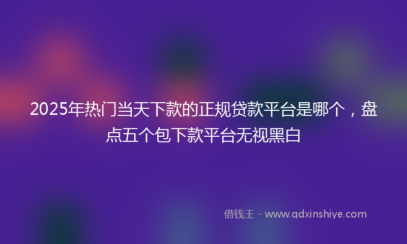 2025年热门当天下款的正规贷款平台是哪个，盘点五个包下款平台无视黑白
