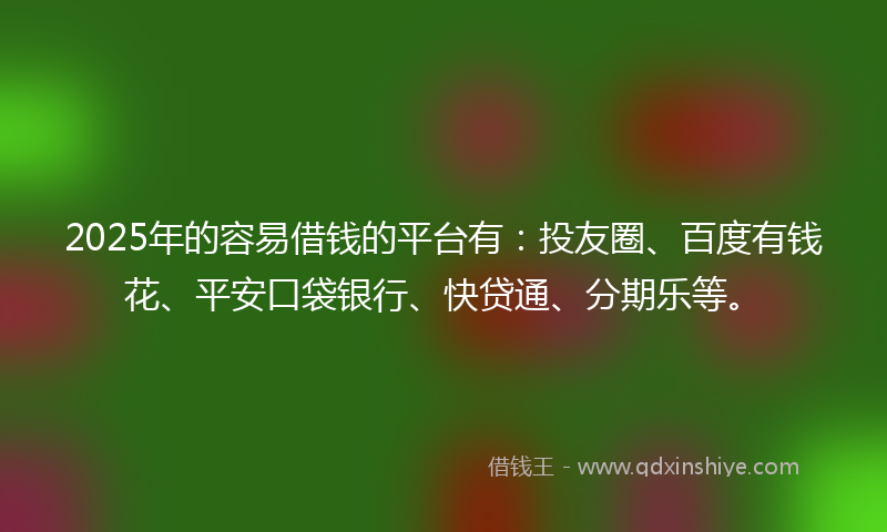 2025年的容易借钱的平台有：投友圈、百度有钱花、平安口袋银行、快贷通、分期乐等。