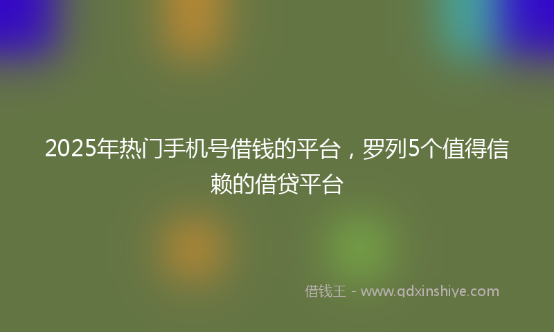 2025年热门手机号借钱的平台，罗列5个值得信赖的借贷平台