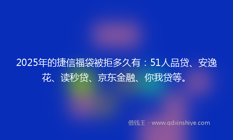 2025年的捷信福袋被拒多久有：51人品贷、安逸花、读秒贷、京东金融、你我贷等。