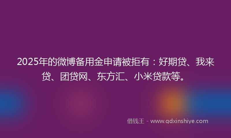 2025年的微博备用金申请被拒有：好期贷、我来贷、团贷网、东方汇、小米贷款等。