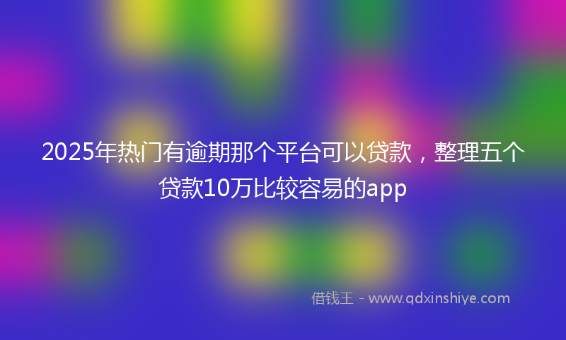 2025年热门有逾期那个平台可以贷款，整理五个贷款10万比较容易的app