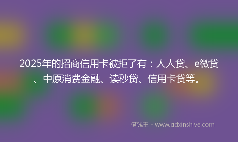 2025年的招商信用卡被拒了有：人人贷、e微贷、中原消费金融、读秒贷、信用卡贷等。