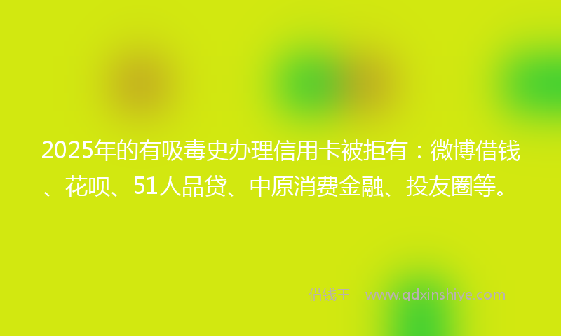 2025年的有吸毒史办理信用卡被拒有：微博借钱、花呗、51人品贷、中原消费金融、投友圈等。
