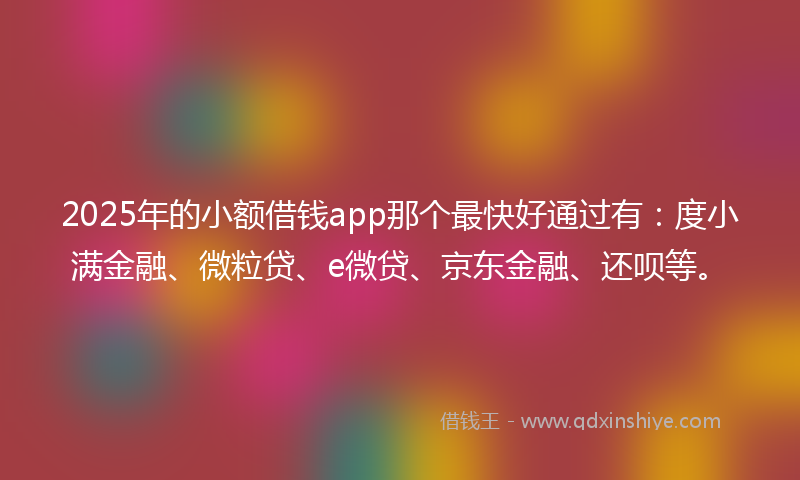 2025年的小额借钱app那个最快好通过有：度小满金融、微粒贷、e微贷、京东金融、还呗等。
