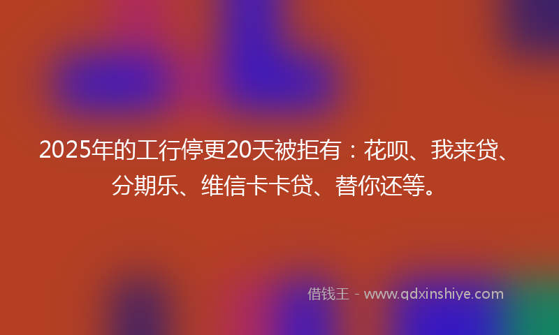2025年的工行停更20天被拒有：花呗、我来贷、分期乐、维信卡卡贷、替你还等。