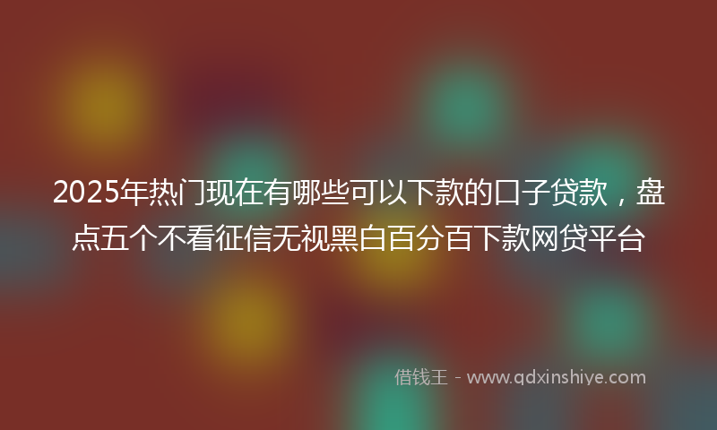 2025年热门现在有哪些可以下款的口子贷款，盘点五个不看征信无视黑白百分百下款网贷平台