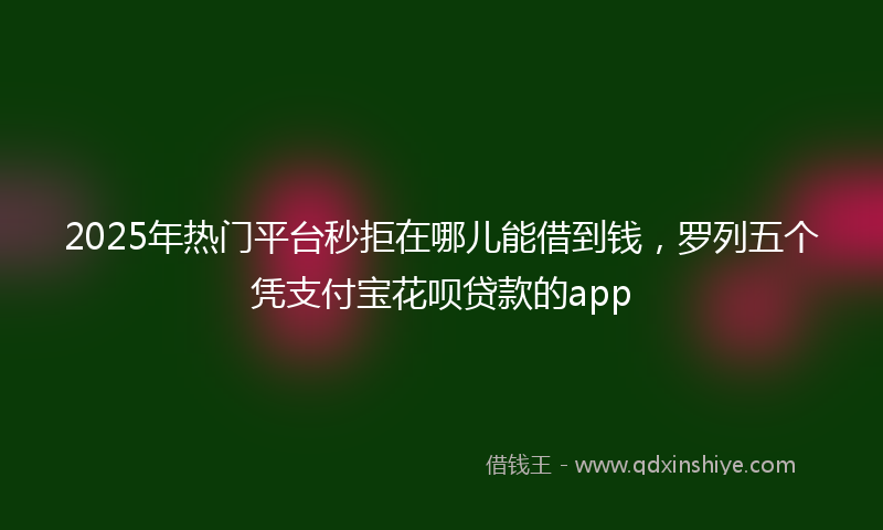 2025年热门平台秒拒在哪儿能借到钱，罗列五个凭支付宝花呗贷款的app